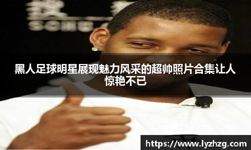 黑人足球明星展现魅力风采的超帅照片合集让人惊艳不已