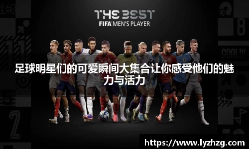 足球明星们的可爱瞬间大集合让你感受他们的魅力与活力
